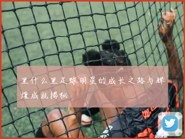 里什么里足球明星的成长之路与辉煌成就揭秘