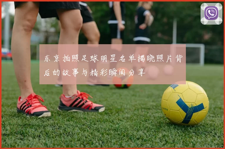 东京拍照足球明星名单揭晓照片背后的故事与精彩瞬间分享