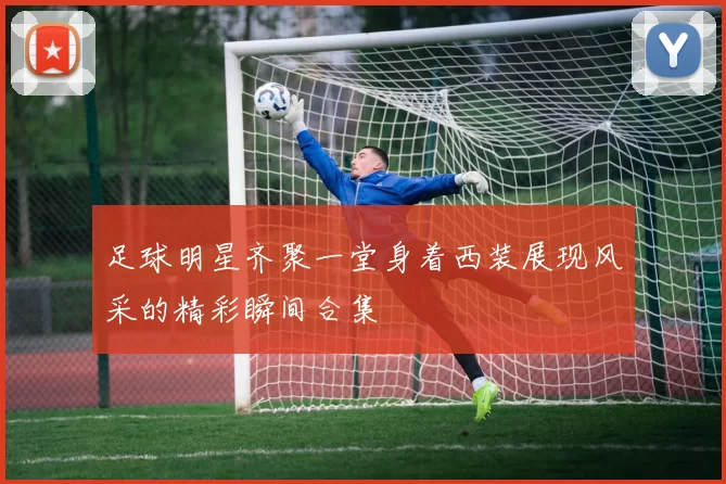 足球明星齐聚一堂身着西装展现风采的精彩瞬间合集
