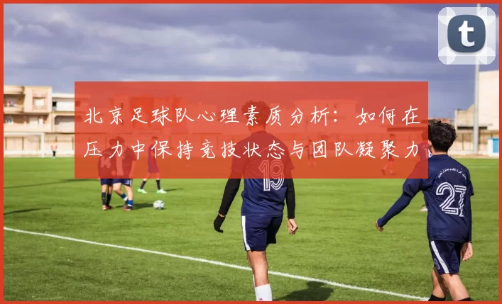 北京足球队心理素质分析：如何在压力中保持竞技状态与团队凝聚力