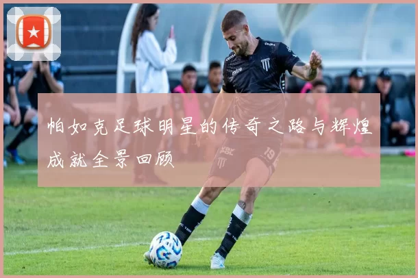 帕如克足球明星的传奇之路与辉煌成就全景回顾